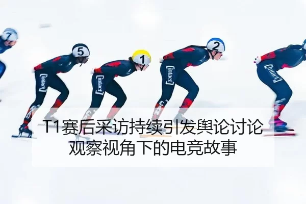 T1赛后采访持续引发舆论讨论 观察视角下的电竞故事